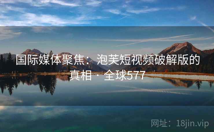 国际媒体聚焦：泡芙短视频破解版的真相 · 全球577