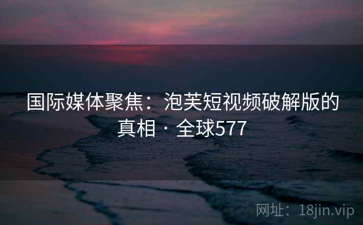 国际媒体聚焦：泡芙短视频破解版的真相 · 全球577  第2张