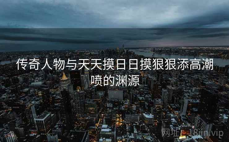 传奇人物与天天摸日日摸狠狠添高潮喷的渊源  第2张