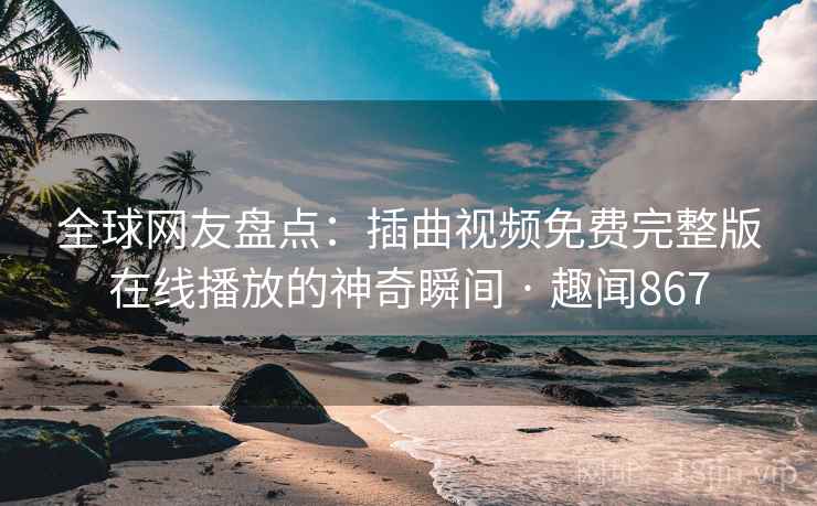 全球网友盘点：插曲视频免费完整版在线播放的神奇瞬间 · 趣闻867