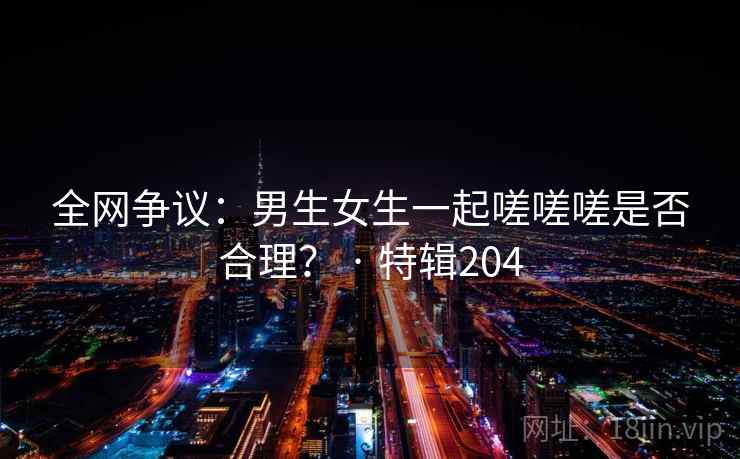 全网争议：男生女生一起嗟嗟嗟是否合理？ · 特辑204  第2张