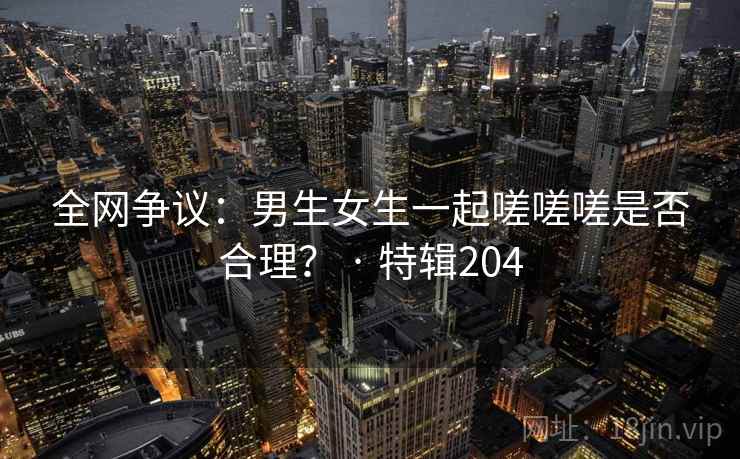 全网争议：男生女生一起嗟嗟嗟是否合理？ · 特辑204