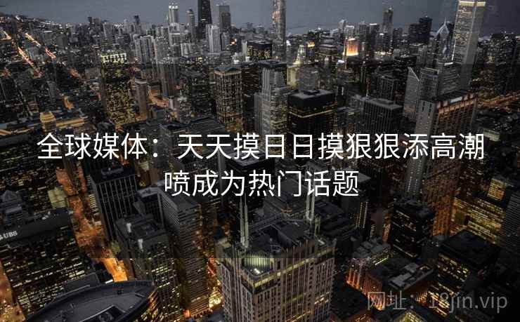 全球媒体：天天摸日日摸狠狠添高潮喷成为热门话题  第1张