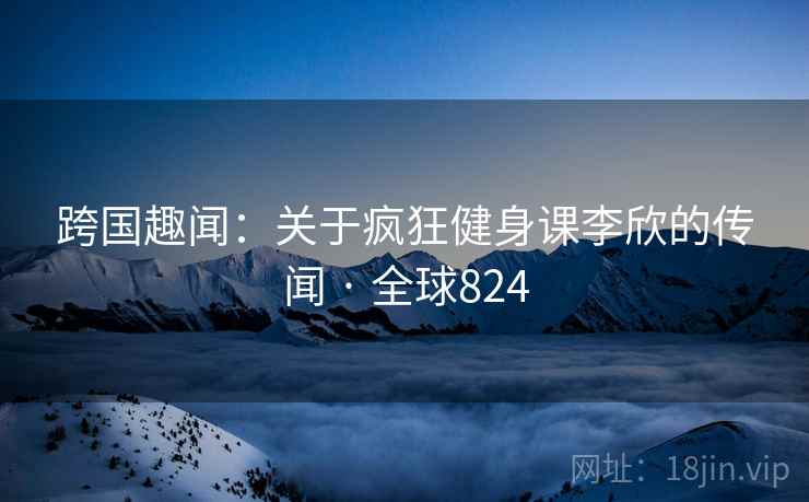 跨国趣闻：关于疯狂健身课李欣的传闻 · 全球824  第2张
