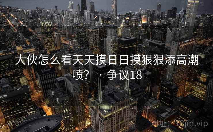 大伙怎么看天天摸日日摸狠狠添高潮喷？ · 争议18