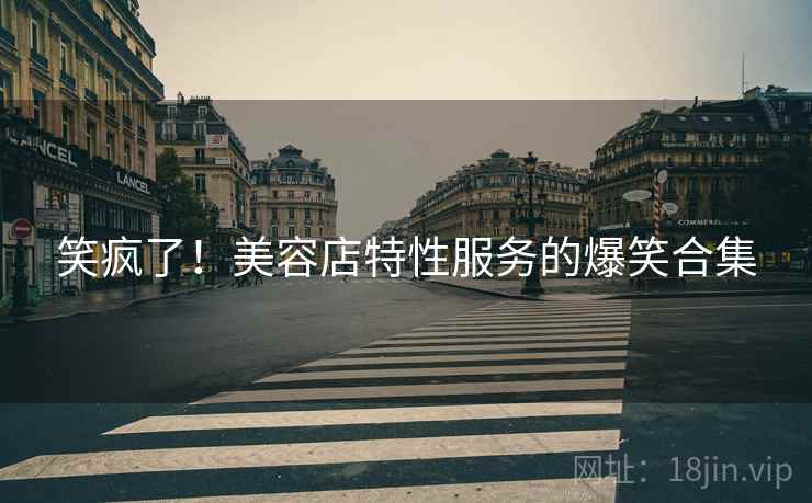 笑疯了！美容店特性服务的爆笑合集