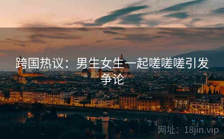 跨国热议：男生女生一起嗟嗟嗟引发争论  第1张