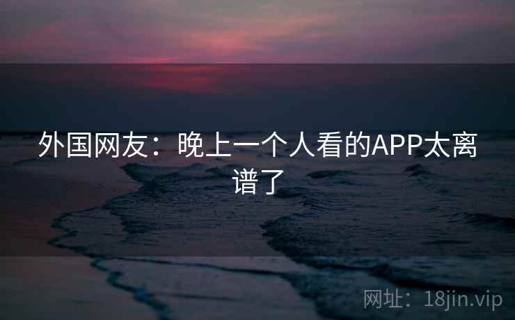 外国网友：晚上一个人看的APP太离谱了